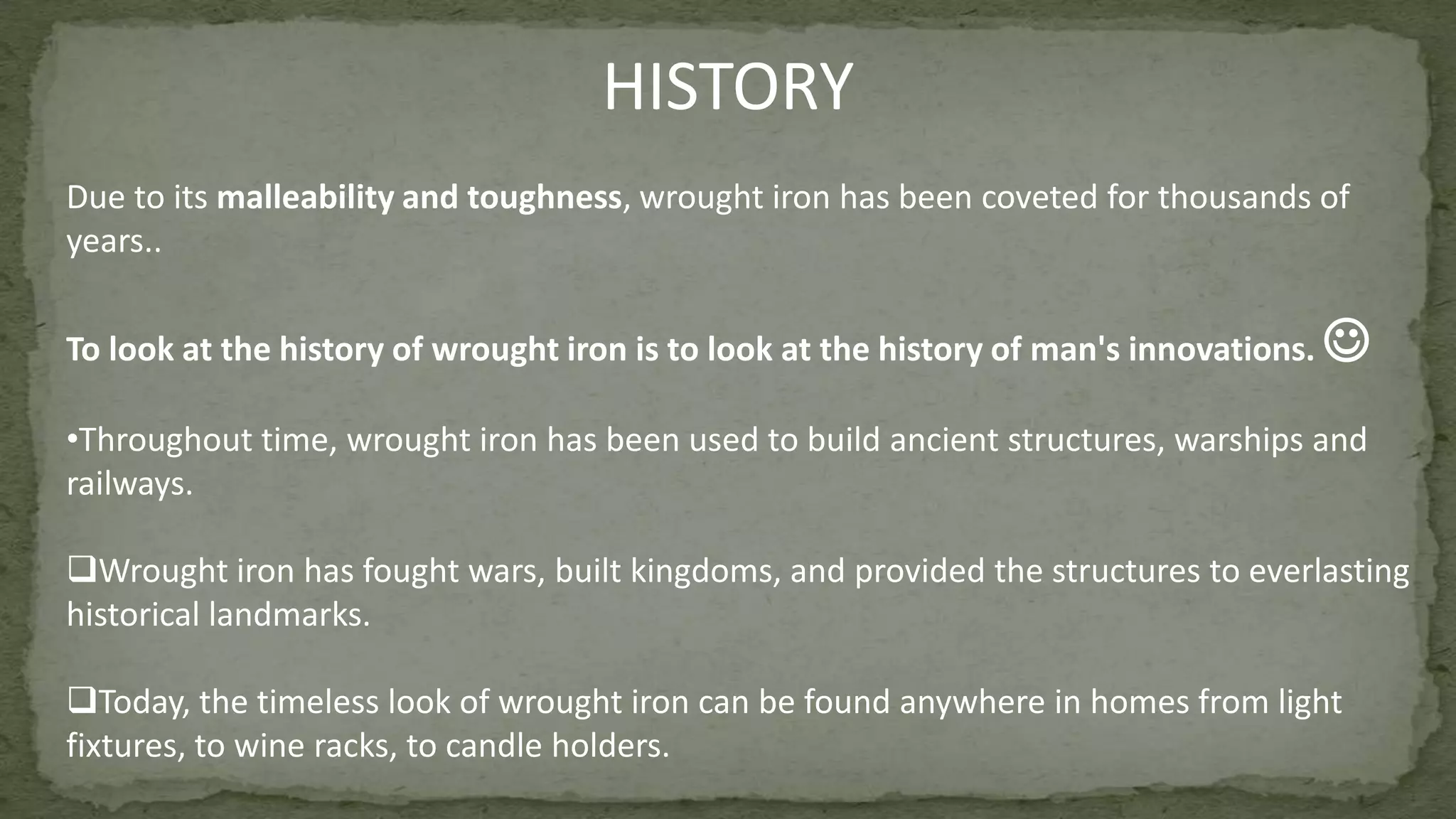 Due to its malleability and toughness, wrought iron has been coveted for thousands of
years..
To look at the history of wrought iron is to look at the history of man's innovations. 
•Throughout time, wrought iron has been used to build ancient structures, warships and
railways.
Wrought iron has fought wars, built kingdoms, and provided the structures to everlasting
historical landmarks.
Today, the timeless look of wrought iron can be found anywhere in homes from light
fixtures, to wine racks, to candle holders.
HISTORY
 