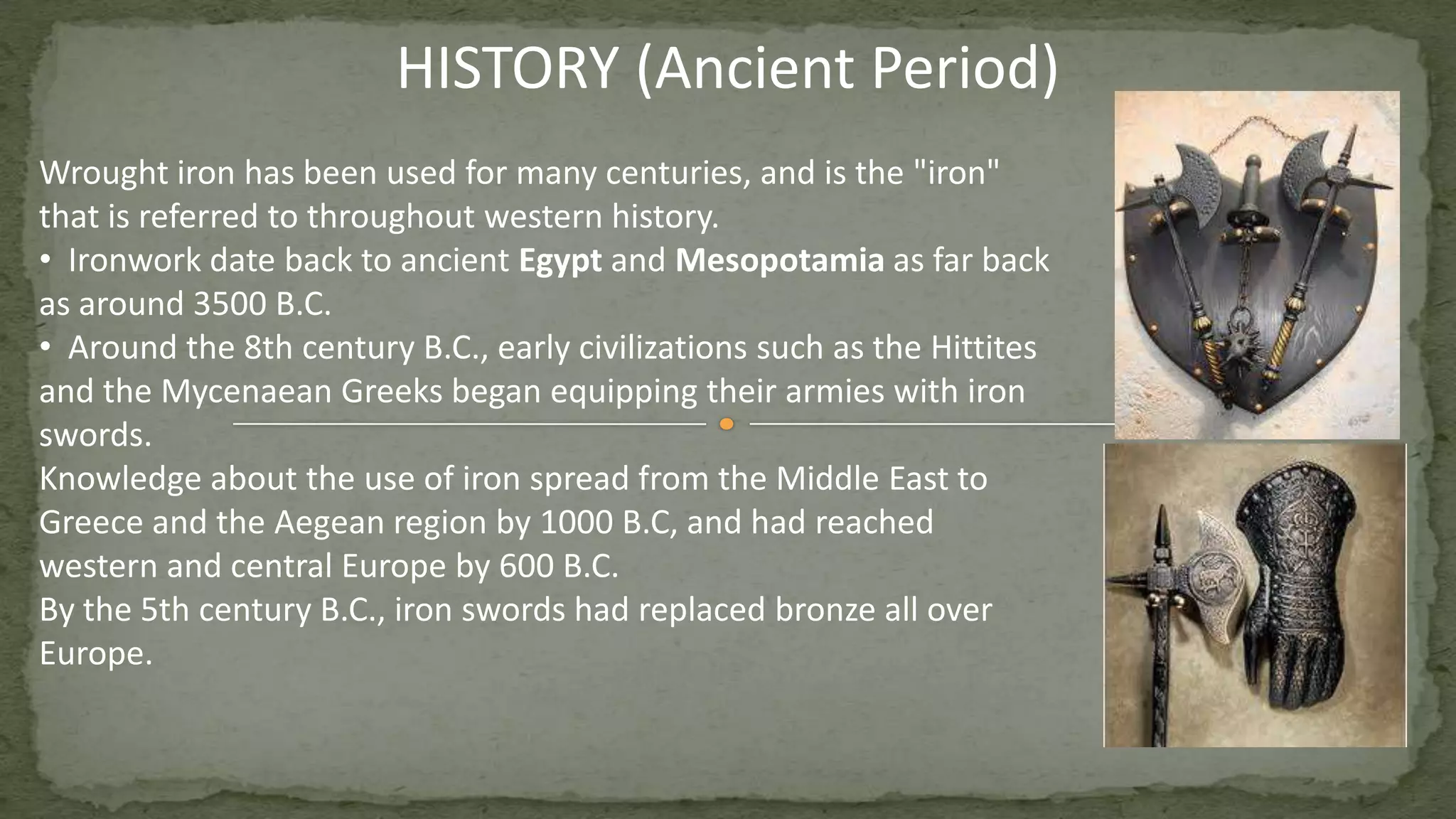 Wrought iron has been used for many centuries, and is the "iron"
that is referred to throughout western history.
• Ironwork date back to ancient Egypt and Mesopotamia as far back
as around 3500 B.C.
• Around the 8th century B.C., early civilizations such as the Hittites
and the Mycenaean Greeks began equipping their armies with iron
swords.
Knowledge about the use of iron spread from the Middle East to
Greece and the Aegean region by 1000 B.C, and had reached
western and central Europe by 600 B.C.
By the 5th century B.C., iron swords had replaced bronze all over
Europe.
HISTORY (Ancient Period)
 