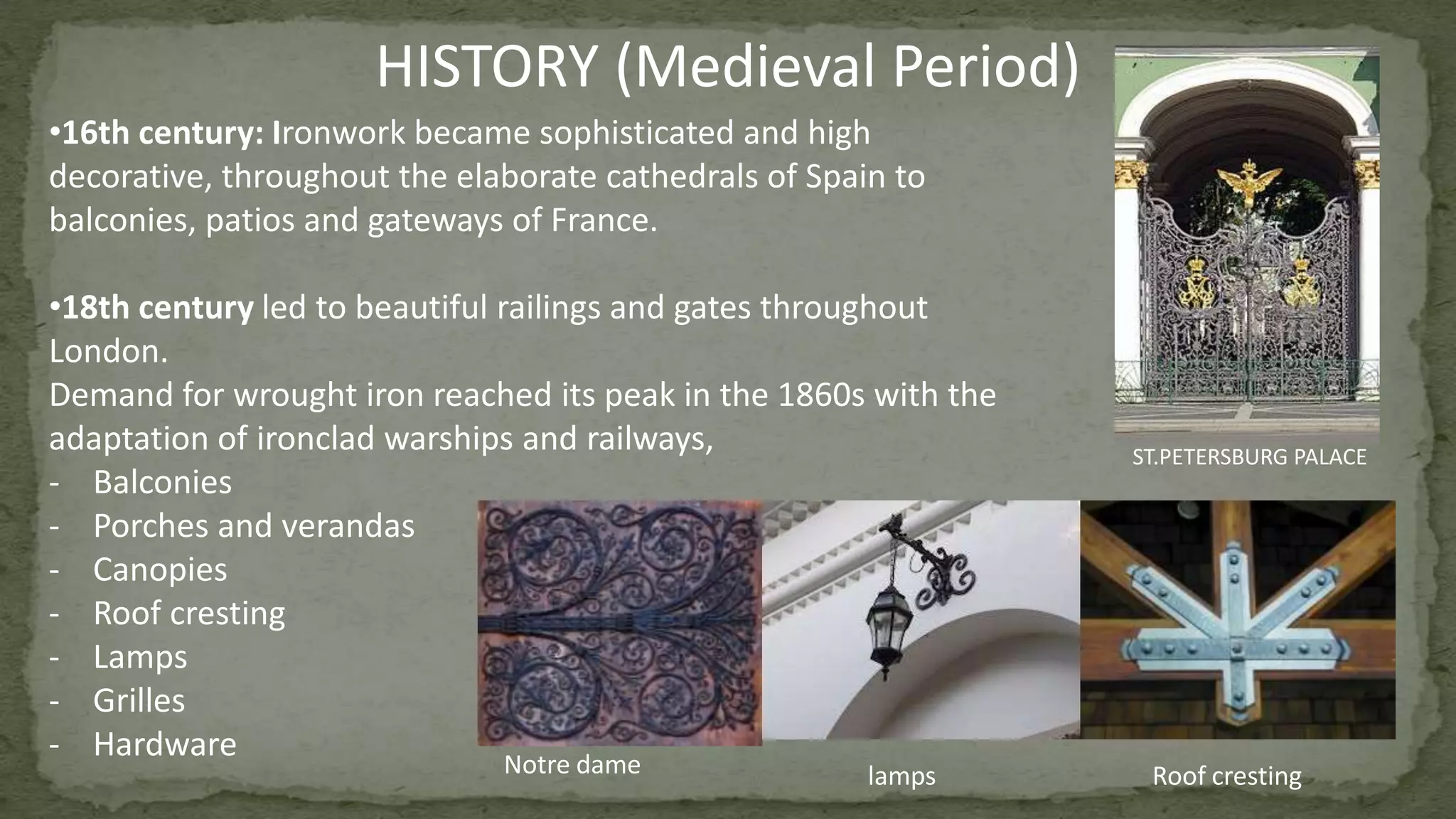 •16th century: Ironwork became sophisticated and high
decorative, throughout the elaborate cathedrals of Spain to
balconies, patios and gateways of France.
•18th century led to beautiful railings and gates throughout
London.
Demand for wrought iron reached its peak in the 1860s with the
adaptation of ironclad warships and railways,
- Balconies
- Porches and verandas
- Canopies
- Roof cresting
- Lamps
- Grilles
- Hardware
HISTORY (Medieval Period)
ST.PETERSBURG PALACE
Notre dame Roof crestinglamps
 