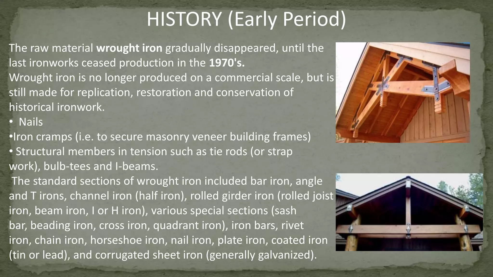 The raw material wrought iron gradually disappeared, until the
last ironworks ceased production in the 1970's.
Wrought iron is no longer produced on a commercial scale, but is
still made for replication, restoration and conservation of
historical ironwork.
• Nails
•Iron cramps (i.e. to secure masonry veneer building frames)
• Structural members in tension such as tie rods (or strap
work), bulb-tees and I-beams.
The standard sections of wrought iron included bar iron, angle
and T irons, channel iron (half iron), rolled girder iron (rolled joist
iron, beam iron, I or H iron), various special sections (sash
bar, beading iron, cross iron, quadrant iron), iron bars, rivet
iron, chain iron, horseshoe iron, nail iron, plate iron, coated iron
(tin or lead), and corrugated sheet iron (generally galvanized).
HISTORY (Early Period)
 