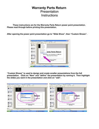 Warranty Parts Return
                               Presentation
                               Instructions

      These instructions are for the Warranty Parts Return power point presentation.
Please read through before printing this presentation.


After opening the power point presentation go to “Slide Show”, then “Custom Shows”.




“Custom Shows” is used to design and create smaller presentations from the full
presentation. Click on “New” and “define” the presentation by naming it. Then highlight
the slides you want in the presentation and click on “add”.
 