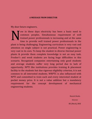 A MESSAGE FROM DIRECTOR
My dear future engineers,
ow in these days electricity has been a basic need to
common peoples. Simultaneous requirement of well
trained power professionals is increasing and at the same
time to provide well trained power professionals to the
plant is being challenging. Engineering curriculum is very vast and
attention on single subject is not practical. Power engineering is
very vast in its own. To keep the student in diverse thermal power
plants & provide them complete knowledge is not an easy task.
Fresher's and week students are facing huge difficulties in this
scenario. Recognized companies entertaining only good students
and average students suffer very long period due to lack of
opportunity. NPTI like institutions provides training & placement
facility to the students but due rigorous eligibility criterion, it is not
common to all interested students. WRPTC is also influenced with
NPTI and committed to train each and every interested student at
pocket money price. It is not a value addition but a mandatory
requirement for the concept development of mechanical
engineering students.
Manish Shukla
Director
BE (Mech), BOE
N
 