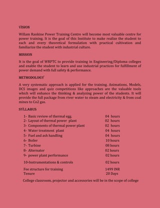 VISION
Willam Rankine Power Training Centre will become most valuable centre for
power training. It is the goal of this Institute to make realize the student to
each and every theoretical formulation with practical cultivation and
familiarize the student with industrial culture.
MISSION
It is the goal of WRPTC to provide training in Engineering/Diploma colleges
and enable the student to learn and use industrial practices for fulfillment of
power demand with full safety & performance.
METHODOLOGY
A very systematic approach is applied for the training. Animations, Models,
DCS images and quiz competitions like approaches are the valuable tools
which will enhance the thinking & analyzing power of the students. It will
provide the full package from river water to steam and electricity & from coal
mines to Co2 gas.
Syllabus
1- Basic review of thermal egg. 04 hours
2- Layout of thermal power plant 02 hours
3- Components of thermal power plant 02 hours
4- Water treatment plant 04 hours
5- Fuel and ash handling 04 hours
6- Boiler 10 hours
7- Turbine 08 hours
8- Alternator 02 hours
9- power plant performance 02 hours
10-Instrumentations & controls 02 hours
Fee structure for training 1499 INR
Tenure 20 Days
College classroom, projector and accessories will be in the scope of college
 
