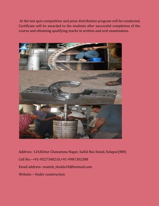 At the last quiz competition and prize distribution program will be conducted.
Certificate will be awarded to the students after successful completion of the
course and obtaining qualifying marks in written and oral examination.
Address- 124,Kittur Chanamma Nagar, Saiful Bus Stand, Solapur(MH)
Cell No:- +91-9527348210,+91-9981302388
Email address- manish_shukla10@hotmail.com
Website – Under construction
 