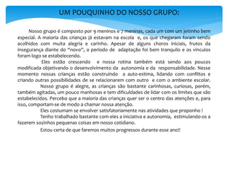UM POUQUINHO DO NOSSO GRUPO:
Nosso grupo é composto por 9 meninos e 7 meninas, cada um com um jeitinho bem
especial. A maioria das crianças já estavam na escola e, os que chegaram foram sendo
acolhidos com muita alegria e carinho. Apesar de alguns choros iniciais, frutos da
insegurança diante do “novo”, o período de adaptação foi bem tranquilo e os vínculos
foram logo se estabelecendo.
Eles estão crescendo e nossa rotina também está sendo aos poucos
modificada objetivando o desenvolvimento da autonomia e da responsabilidade. Nesse
momento nossas crianças estão construindo a auto-estima, lidando com conflitos e
criando outras possibilidades de se relacionarem com outro e com o ambiente escolar.
Nosso grupo é alegre, as crianças são bastante carinhosas, curiosas, porém,
também agitadas, um pouco manhosas e tem dificuldades de lidar com os limites que são
estabelecidos. Percebo que a maioria das crianças quer ser o centro das atenções e, para
isso, comportam-se de modo a chamar nossa atenção.
Eles costumam se envolver satisfatoriamente nas atividades que proponho !
Tenho trabalhado bastante com eles a iniciativa e autonomia, estimulando-os a
fazerem sozinhos pequenas coisas em nosso cotidiano.
Estou certa de que faremos muitos progressos durante esse ano!!
 