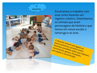 Encerramos o trabalho com
esse conto fazendo um
registro coletivo. Desenhamos
os animais que eram
personagens da história e que
temos em nossa escola: a
tartaruga e as aves.
O
desenho
 