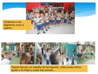 Cantamos e nos
alegramos como a
cigarra...
Depois fizemos um trabalho de formiguinha...todos juntos fomos
ajudar o tio Pepe a cuidar dos animais...
 