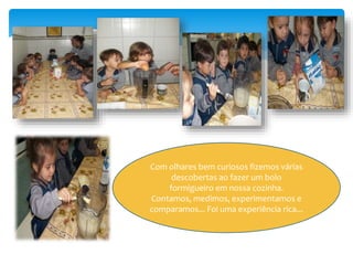 Com olhares bem curiosos fizemos várias
descobertas ao fazer um bolo
formigueiro em nossa cozinha.
Contamos, medimos, experimentamos e
comparamos... Foi uma experiência rica...
 