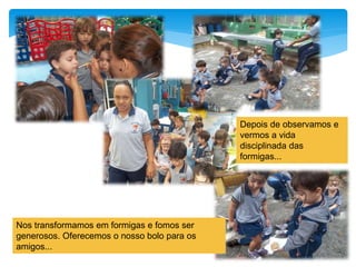 Nos transformamos em formigas e fomos ser
generosos. Oferecemos o nosso bolo para os
amigos...
Depois de observamos e
vermos a vida
disciplinada das
formigas...
 