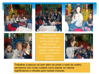 Momento de
troca....colocar em
pratica aquilo que
aprendemos.
Entregamos para um
amigo o coelho que
fizemos com amor e
carinho...
Foi rico!
Trabalhar a páscoa vai bem além de pintar o rosto de coelho,
pensamos com muito cuidado como passar os valores
significativos e virtudes para nossas crianças.
 