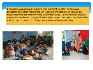 Encerramos a páscoa de maneira bem significativa, além de todas as
propostas anteriores realizamos um teatro de professoras. O objetivo da
história foi o de trabalhar a virtude da generosidade. De uma maneira lúdica
vamos plantando nas crianças virtudes importantes para que possam conviver
melhor com os outros e crescer de maneira sadia e equilibrada!
 