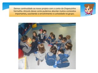 Demos continuidade ao nosso projeto com o conto da Chapeuzinho
Vermelho. Através desse conto pudemos abordar muitos conteúdos
importantes, suscitando o envolvimento e curiosidade no grupo.
 