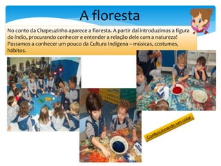 No conto da Chapeuzinho aparece a floresta. A partir daí introduzimos a figura
do índio, procurando conhecer e entender a relação dele com a natureza!
Passamos a conhecer um pouco da Cultura Indígena – músicas, costumes,
hábitos.
A floresta
 