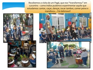 Recebemos a visita de um Pagé, que nos “transformou” em
curumins – como índios pudemos experimentar aquilo que
estudamos: cantar, caçar, dançar, tocar tambor, comer peixe e
mandioca.... Foi delicioso!!
 