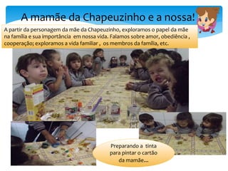 A mamãe da Chapeuzinho e a nossa!
A partir da personagem da mãe da Chapeuzinho, exploramos o papel da mãe
na família e sua importância em nossa vida. Falamos sobre amor, obediência ,
cooperação; exploramos a vida familiar , os membros da família, etc.
Preparando a tinta
para pintar o cartão
da mamãe...
 