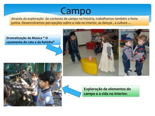 Campo
Através da exploração do contexto de campo na história, trabalhamos também a festa
junina. Desenvolvemos percepções sobre a vida no interior, as danças , a cultura ...
Dramatização da Música “ O
casamento do rato e da Ratinha”
Exploração de elementos do
campo e a vida no interior.
 