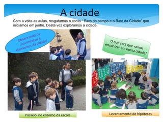 A cidade
Com a volta as aulas, resgatamos o conto “ Rato do campo e o Rato da Cidade” que
iniciamos em junho. Desta vez exploramos a cidade.
Passeio no entorno da escola Levantamento de hipóteses
 
