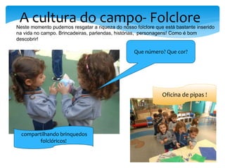 A cultura do campo- FolcloreNeste momento pudemos resgatar a riqueza do nosso folclore que está bastante inserido
na vida no campo. Brincadeiras, parlendas, histórias, personagens! Como é bom
descobrir!
Que número? Que cor?
Oficina de pipas !
compartilhando brinquedos
folclóricos!
 