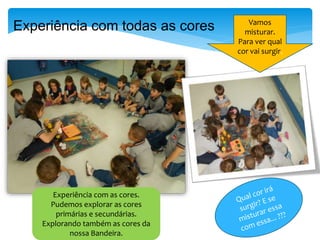 Experiência com as cores.
Pudemos explorar as cores
primárias e secundárias.
Explorando também as cores da
nossa Bandeira.
Vamos
misturar.
Para ver qual
cor vai surgir.
Experiência com todas as cores
 