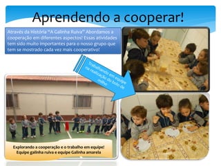 Aprendendo a cooperar!
Através da História “A Galinha Ruiva” Abordamos a
cooperação em diferentes aspectos! Essas atividades
tem sido muito importantes para o nosso grupo que
tem se mostrado cada vez mais cooperativo!
Explorando a cooperação e o trabalho em equipe!
Equipe galinha ruiva e equipe Galinha amarela
 