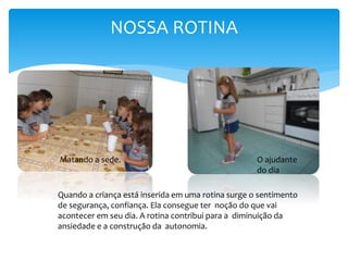 NOSSA ROTINA
O ajudante
do dia
Matando a sede.
Quando a criança está inserida em uma rotina surge o sentimento
de segurança, confiança. Ela consegue ter noção do que vai
acontecer em seu dia. A rotina contribui para a diminuição da
ansiedade e a construção da autonomia.
 