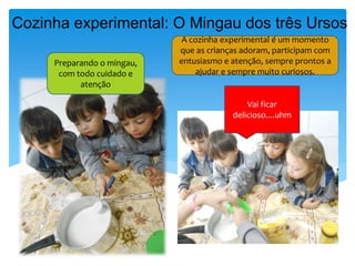 Cozinha experimental: O Mingau dos três Ursos
Vai ficar
delicioso....uhm
Preparando o mingau,
com todo cuidado e
atenção
A cozinha experimental é um momento
que as crianças adoram, participam com
entusiasmo e atenção, sempre prontos a
ajudar e sempre muito curiosos.
 