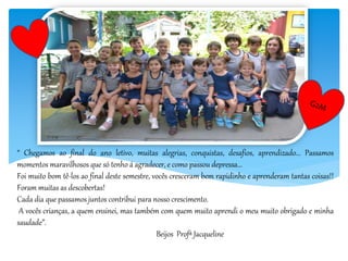 “ Chegamos ao final do ano letivo, muitas alegrias, conquistas, desafios, aprendizado... Passamos
momentos maravilhosos que só tenho á agradecer, e como passou depressa...
Foi muito bom tê-los ao final deste semestre, vocês cresceram bem rapidinho e aprenderam tantas coisas!!
Foram muitas as descobertas!
Cada dia que passamos juntos contribui para nosso crescimento.
A vocês crianças, a quem ensinei, mas também com quem muito aprendi o meu muito obrigado e minha
saudade”.
Beijos Profª Jacqueline
 