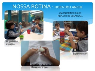 NOSSA ROTINA - HORA DO LANCHE
UM MOMENTO RICO!!
REPLETO DE DESAFIOS...
Descascar o ovo
experimentar
Organizar o
espaço...
 