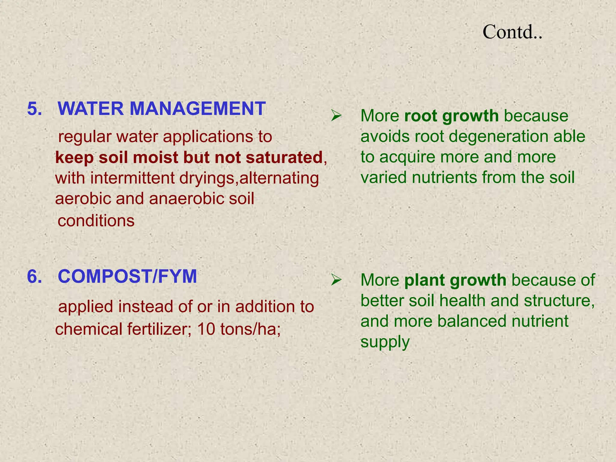 Contd..
5. WATER MANAGEMENT
regular water applications to
keep soil moist but not saturated,
with intermittent dryings,alternating
aerobic and anaerobic soil
conditions
6. COMPOST/FYM
applied instead of or in addition to
chemical fertilizer; 10 tons/ha;
 More root growth because
avoids root degeneration able
to acquire more and more
varied nutrients from the soil
 More plant growth because of
better soil health and structure,
and more balanced nutrient
supply
 