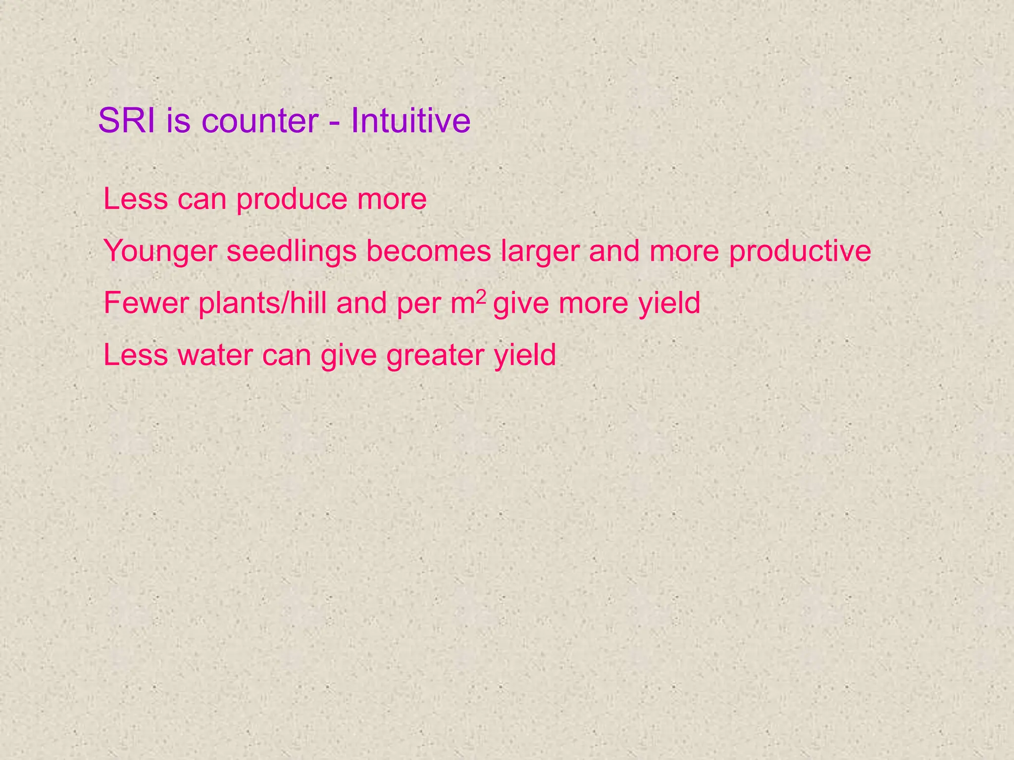 SRI is counter - Intuitive
Less can produce more
Younger seedlings becomes larger and more productive
Fewer plants/hill and per m2 give more yield
Less water can give greater yield
 