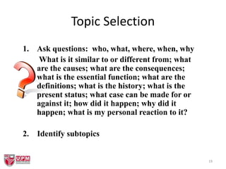 19
Topic Selection
1. Ask questions: who, what, where, when, why
What is it similar to or different from; what
are the causes; what are the consequences;
what is the essential function; what are the
definitions; what is the history; what is the
present status; what case can be made for or
against it; how did it happen; why did it
happen; what is my personal reaction to it?
2. Identify subtopics
 