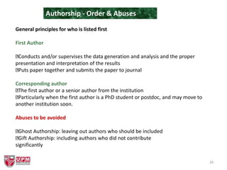 20
Authorship - Order & Abuses
General principles for who is listed first
First Author
Conducts and/or supervises the data generation and analysis and the proper
presentation and interpretation of the results
Puts paper together and submits the paper to journal
Corresponding author
The first author or a senior author from the institution
Particularly when the first author is a PhD student or postdoc, and may move to
another institution soon.
Abuses to be avoided
Ghost Authorship: leaving out authors who should be included
Gift Authorship: including authors who did not contribute
significantly
 