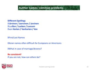 Student Learning Center 22
Author names: common problems
Different Spellings
Järvinen / Jaervinen / Jarvinen
Lueßen / Lueben / Luessen
van Harten / Vanharten / Van
First/Last Names
Asian names often difficult for Europeans or Americans
What in case of marriage/divorce?
Be consistent!
If you are not, how can others be?
 