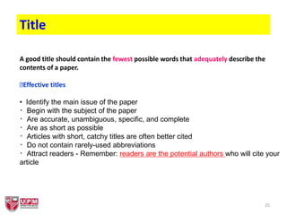25
Title
A good title should contain the fewest possible words that adequately describe the
contents of a paper.
Effective titles
• Identify the main issue of the paper
Begin with the subject of the paper
Are accurate, unambiguous, specific, and complete
Are as short as possible
Articles with short, catchy titles are often better cited
Do not contain rarely-used abbreviations
Attract readers - Remember: readers are the potential authors who will cite your
article
 