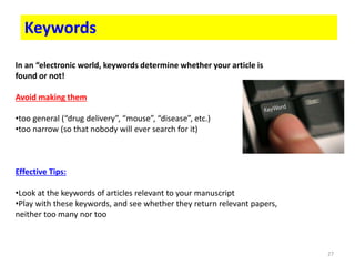 27
Keywords
In an “electronic world, keywords determine whether your article is
found or not!
Avoid making them
•too general (“drug delivery”, “mouse”, “disease”, etc.)
•too narrow (so that nobody will ever search for it)
Effective Tips:
•Look at the keywords of articles relevant to your manuscript
•Play with these keywords, and see whether they return relevant papers,
neither too many nor too
 