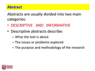 Abstracts are usually divided into two main
categories:
• DESCRIPTIVE AND INFORMATIVE
• Descriptive abstracts describe:
– What the text is about
– The issues or problems explored
– The purpose and methodology of the research
Abstract
 
