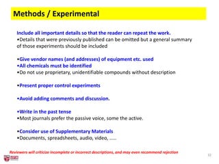 32
Methods / Experimental
Include all important details so that the reader can repeat the work.
•Details that were previously published can be omitted but a general summary
of those experiments should be included
•Give vendor names (and addresses) of equipment etc. used
•All chemicals must be identified
•Do not use proprietary, unidentifiable compounds without description
•Present proper control experiments
•Avoid adding comments and discussion.
•Write in the past tense
•Most journals prefer the passive voice, some the active.
•Consider use of Supplementary Materials
•Documents, spreadsheets, audio, video, .....
Reviewers will criticize incomplete or incorrect descriptions, and may even recommend rejection
 