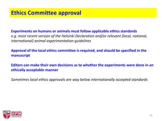 33
Ethics Committee approval
Experiments on humans or animals must follow applicable ethics standards
e.g. most recent version of the Helsinki Declaration and/or relevant (local, national,
international) animal experimentation guidelines
Approval of the local ethics committee is required, and should be specified in the
manuscript
Editors can make their own decisions as to whether the experiments were done in an
ethically acceptable manner
Sometimes local ethics approvals are way below internationally accepted standards
 