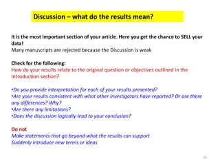 35
Discussion – what do the results mean?
It is the most important section of your article. Here you get the chance to SELL your
data!
Many manuscripts are rejected because the Discussion is weak
Check for the following:
How do your results relate to the original question or objectives outlined in the
Introduction section?
•Do you provide interpretation for each of your results presented?
•Are your results consistent with what other investigators have reported? Or are there
any differences? Why?
•Are there any limitations?
•Does the discussion logically lead to your conclusion?
Do not
Make statements that go beyond what the results can support
Suddenly introduce new terms or ideas
 