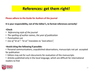 37
References: get them right!
Please adhere to the Guide for Authors of the journal
It is your responsibility, not of the Editor’s, to format references correctly!
•Check
• Referencing style of the journal
• The spelling of author names, the year of publication
• Punctuation use
• Use of “et al.”: “et al.” translates to “and others”,
•Avoid citing the following if possible:
• Personal communications, unpublished observations, manuscripts not yet accepted
for publication
• Editors may ask for such documents for evaluation of the manuscripts
• Articles published only in the local language, which are difficult for international
readers to find
 