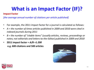 What is an Impact Factor (IF)?
Impact Factor
[the average annual number of citations per article published]
• For example, the 2011 impact factor for a journal is calculated as follows:
• A = the number of times articles published in 2009 and 2010 were cited in
indexed journals during 2011
• B = the number of "citable items" (usually articles, reviews, proceedings or
notes; not editorials and letters-to-the-Editor) published in 2009 and 2010
• 2011 impact factor = A/B =1.200
e.g. 600 citations and 500 articles
42
 