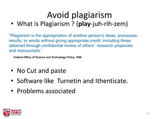 Avoid plagiarism
• What is Plagiarism ? (play-juh-rih-zem)
• No Cut and paste
• Software like Turnetin and Ithenticate.
• Problems associated
43
“Plagiarism is the appropriation of another person’s ideas, processes,
results, or words without giving appropriate credit, including those
obtained through confidential review of others’ research proposals
and manuscripts.”
Federal Office of Science and Technology Policy, 1999
 