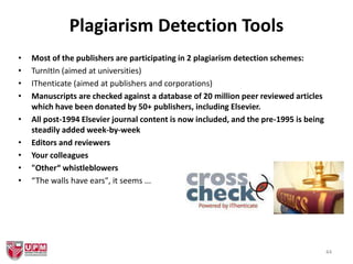 Plagiarism Detection Tools
• Most of the publishers are participating in 2 plagiarism detection schemes:
• TurnItIn (aimed at universities)
• IThenticate (aimed at publishers and corporations)
• Manuscripts are checked against a database of 20 million peer reviewed articles
which have been donated by 50+ publishers, including Elsevier.
• All post-1994 Elsevier journal content is now included, and the pre-1995 is being
steadily added week-by-week
• Editors and reviewers
• Your colleagues
• "Other“ whistleblowers
• “The walls have ears", it seems ...
44
 
