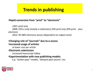 5
Trends in publishing
•Rapid conversion from “print” to “electronic”
1997: print only
2009: 55% e-only (mostly e-collections) 25% print only 20% print- plus-
electronic
2012: 95-98% electronic access (dependent on subject area)
•Changing role of “journals” due to e-access
•Increased usage of articles
at lower cost per article
•Electronic submission
Increased manuscript inflow
•Experimentation with new publishing models
E.g. “author pays” models, “delayed open access”, etc.
 