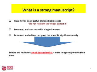6
What is a strong manuscript?
 Has a novel, clear, useful, and exciting message
“Do not reinvent the wheel, perfect it"
 Presented and constructed in a logical manner
 Reviewers and editors can grasp the scientific significance easily
Editors and reviewers are all busy scientists – make things easy to save their
time
 