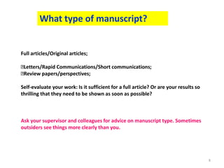 8
What type of manuscript?
Full articles/Original articles;
Letters/Rapid Communications/Short communications;
Review papers/perspectives;
Self-evaluate your work: Is it sufficient for a full article? Or are your results so
thrilling that they need to be shown as soon as possible?
Ask your supervisor and colleagues for advice on manuscript type. Sometimes
outsiders see things more clearly than you.
 