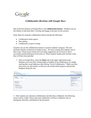 Collaborative Revision with Google Docs


One of the best features of Google Docs is the collaboration feature. Students can use
this feature to edit each other’s writing and engage in the peer review process.

Some ideas for using the collaboration feature include the following:

   •   Collaborative book reports
   •   Peer editing
   •   Collaborative creative writing

Teachers can use the collaboration feature to monitor students’ progress. This tool
facilitates teacher comments on student essays. No more waiting until students turn in
their essay. Check essays online and even make suggestions for revisions to drive
successful, proofread projects from early on. When students finally print out their work,
they will have been proofed.

   1. Once in Google Docs, select the Share tab in the upper right hand corner.
      Students can invite their writing buddy or buddies to be collaborators, by simply
      entering their email addresses and clicking “Invite Collaborators.” Make sure they
      also invite you, the teacher, so that you can monitor their progress and provide
      feedback along the way.




2. After students are entered as collaborators and after they collaborate, the following
screen will be visible. Notice that each collaborator will have a different color to
distinguish what they contributed to the document.
 