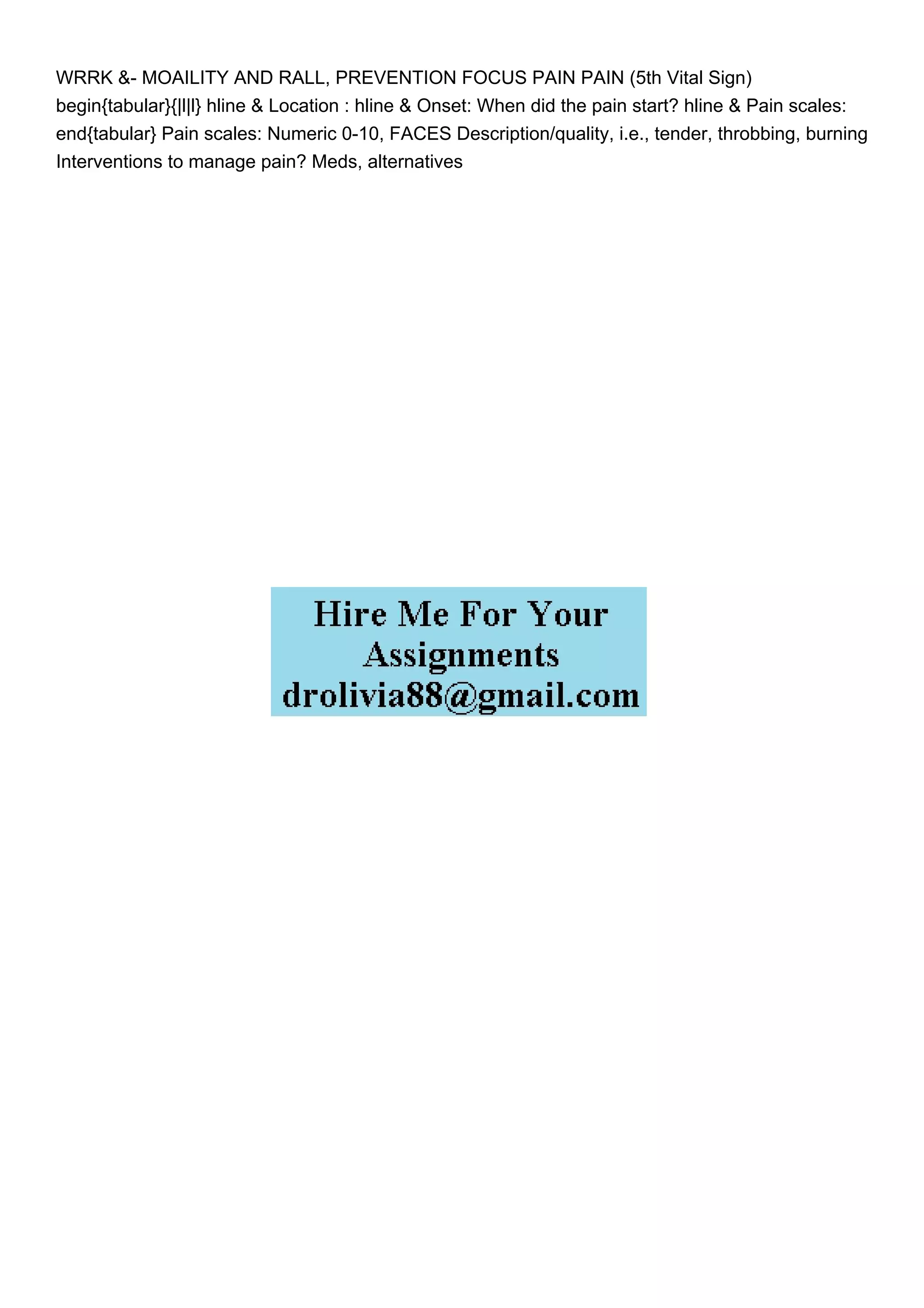 WRRK &- MOAILITY AND RALL, PREVENTION FOCUS PAIN PAIN (5th Vital Sign)
begin{tabular}{|l|l} hline & Location : hline & Onset: When did the pain start? hline & Pain scales:
end{tabular} Pain scales: Numeric 0-10, FACES Description/quality, i.e., tender, throbbing, burning
Interventions to manage pain? Meds, alternatives