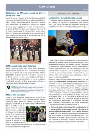 C 78 P ’
18 1940
Lundi 18 juin, le Président de la République a présidé la
cérémonie de l’appel du 18 juin en présence de Florence
Parly, ministre des armées et de Geneviève Darrieus-
secq, secrétaire d’Ėtat auprès de la ministre des armées.
Florence Parly a rappelé lors de ce e commémora on :
le 18 juin 1940, la voix d’un homme sauvait l’honneur de
la France. Résister pour la liberté, résister contre la bar-
barie : n’oublions pas et inspirons-nous du courage de
tous ceux qui ont décidé de se ba$re pour que vive la
République et que vive la France.
A D
PLMN 2
A
LPM : R
Mardi 19 juin, un accord a été trouvé entre l’Assemblée
na onale et le Sénat lors de la commission mixte pari-
taire sur le projet de loi de programma on militaire
2019-2025. Après cet accord, l’Assemblée na onale et
le Sénat ouvrent la voie à une adop on déﬁni ve du
projet de loi la semaine prochaine et une promulga on
rapide de la première loi de programma on militaire en
expansion depuis la ﬁn de la guerre froide.
SMV : 3 ’
Lundi 18 juin, Geneviève Darrieussecq a assisté à une
soirée spéciale sur les 3 ans d’ac ons du Service militaire
volontaire (SMV) depuis sa créa on. Plusieurs témoi-
gnages d’encadrants et de volontaires du SMV ont illus-
tré la réussite de ce par-
cours innovant. Geneviève
Darrieussecq a souligné que
le SMV permet à des volon-
taires de se reme$re dans
un cadre pour se former,
trouver un emploi stable,
obtenir le permis de con-
duire et se former au secou-
risme. 2000 jeunes ont bénéﬁcié de ce disposi,f dont
chaque partenaire loue l’eﬃcacité.
L T
La Médecin général inspecteur Anne Sailliol, directrice
de l'Ins tut de recherche biomédicale des armées
(IRBA), est venue présenter les diﬀérentes missions de
cet établissement du Service de santé des armées (SSA).
L’IRBA, créé en 2009, est tourné vers la recherche bio-
médicale de défense. Ce e recherche s’applique con -
nuellement aux besoins des armées. Elle vise à an ciper
et prévenir les eﬀets délétères associés à certaines si-
tua ons opéra onnelles. Les deux principaux axes de
recherche sont la recherche sur les pathologies liées au
combat et aux environnements opéra onnels ou ex-
trêmes, et les a eintes Nucléaires, radiologiques, biolo-
giques ou chimiques (NRBC).
Parmi les autres missions de l’établissement du SSA, on
retrouve la contribu3on à la résilience na3onale, no-
tamment en cas de crise sanitaire. Dans ce sens la valo-
risa on de partenariats est essen el au fonc onnement
et à la visibilité de l’établissement. L’IRBA a actuelle-
ment pour partenaires na onaux : le CNRS, l’INSERM,
l’INRA et l’Ins tut Pasteur. Il est aussi intégré au grand
pôle scien ﬁque et technologique du Grand Paris avec
le Génopôle d’Evry et le Commissariat à l’énergie ato-
mique de Saclay. Ce e ouverture permet de valoriser
les compétences spéciﬁques et d’op miser l’emploi
d’un ensemble d’équipements de haute technologie
( cryomicroscope Titan, supercalculateur…).
La 8e
Biennale de la recherche du SSA aura lieu les 26 et
27 juin prochains. Le thème portera sur « le rôle de la
recherche biomédicale dans les OPEX : avant, pendant
et après». À ce e occasion, plusieurs théma ques telles
que la vaccina on, le stress du soldat en opéra on, l’en-
trainement et le NRBC seront évoquées devant un pu-
blic composé de personnes issues du ministère des ar-
mées, de scien ﬁques et de partenaires industriels.
 