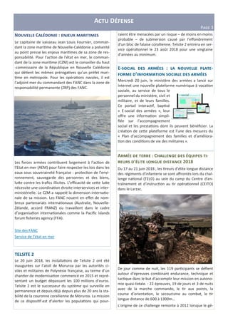 A D
PLMN 3
N P C : R
Le capitaine de vaisseau Jean Louis Fournier, comman-
dant la zone mari me de Nouvelle-Calédonie a présenté
au point presse les enjeux mari mes de sa zone de res-
ponsabilité. Pour l’ac on de l’état en mer, le comman-
dant de la zone mari me (CZM) est le conseiller du haut
-commissaire de la République en Nouvelle Calédonie
qui dé ent les mêmes préroga ves qu’un préfet mari-
me en métropole. Pour les opéra ons navales, il est
l’adjoint mer du commandant des FANC dans la zone de
responsabilité permanente (ZRP) des FANC.
Les forces armées contribuent largement à l’ac on de
l’Etat en mer (AEM) pour faire respecter les lois dans les
eaux sous souveraineté française : protec on de l’envi-
ronnement, sauvegarde des personnes et des biens,
lu e contre les traﬁcs illicites. L’eﬃcacité de ce e lu e
nécessite une coordina on étroite interservices et inter-
ministérielle. Le CZM a rappelé la dimension interna o-
nale de sa mission. Les FANC nouent en eﬀet de nom-
breux partenariats interna onaux (Australie, Nouvelle-
Zélande, accord FRANZ) ou travaillent dans le cadre
d’organisa on interna onales comme la Paciﬁc islands
forum ﬁsheries agency (FFA).
Site des FANC
Service de l’état en mer
A : C " [ -
’ " 2018
Du 17 au 21 juin 2018 , les reurs d’élite longue distance
des régiments d’infanterie se sont aﬀrontés lors du chal-
lenge na onal (TELD) au sein du camp du Centre d’en-
traînement et d’instruc on au r opéra onnel (CEITO)
dans le Larzac.
De jour comme de nuit, les 119 par cipants se déﬁent
autour d’épreuves combinant endurance, technique et
tac que dans le but d’accomplir leur mission en autono-
mie quasi-totale. : 22 épreuves, 19 de jours et 3 de nuits
avec de la marche commando, le r aux points, la
course d’orienta on, le secourisme au combat, le r
longue distance de 600 à 1300m…
L’origine de ce challenge remonte à 2012 lorsque le gé-
E- : P -
’
Mercredi 20 juin, le ministère des armées a lancé sur
Internet une nouvelle plateforme numérique à voca on
sociale, au service de tous le
personnel du ministère, civil et
militaire, et de leurs familles.
Ce portail interac f, bap sé
« E-social des armées », leur
oﬀre une informa on simpli-
ﬁée sur l’accompagnement
social et les presta ons dont ils peuvent bénéﬁcier. La
créa on de ce e plateforme est l’une des mesures du
« Plan d’accompagnement des familles et d’améliora-
on des condi ons de vie des militaires ».
TELSITE 2
Le 20 juin 2018, les installa ons de Telsite 2 ont été
inaugurées sur l’atoll de Moruroa par les autorités ci-
viles et militaires de Polynésie française, au terme d’un
chan er de modernisa on commencé en 2015 et repré-
sentant un budget dépassant les 100 millions d’euros.
Telsite 2 est le successeur du système qui surveille en
permanence et depuis déjà depuis plus de 20 ans la sta-
bilité de la couronne corallienne de Moruroa. La mission
de ce disposi f est d’alerter les popula ons qui pour-
raient être menacées par un risque – de moins en moins
probable – de submersion causé par l’eﬀondrement
d’un bloc de falaise corallienne. Telsite 2 entrera en ser-
vice opéra onnel le 23 août 2018 pour une vingtaine
d’années au minimum.
 